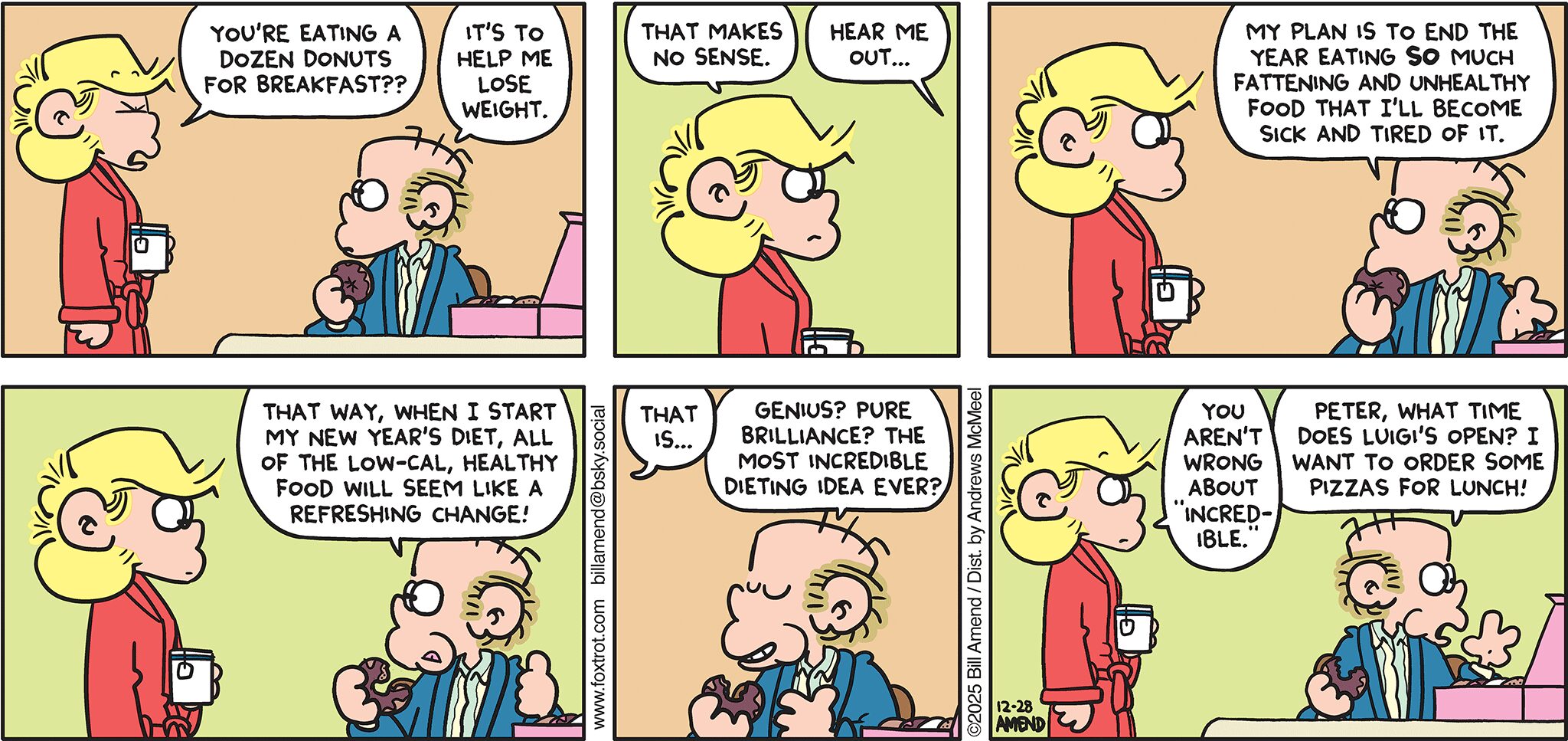 FoxTrot comic strip by Bill Amend - "Diet Prep" published December 28, 2025 - Transcript: Andy Fox: You're eating a dozen donuts for breakfast?? Roger Fox: It's to help me lose weight. Andy Fox: That makes no sense. Roger Fox: Hear me out. My plan is to end the year eating SO much fattening and unhealthy food that I'll become sick and tired of it. That way, when I start my New Year's diet, all of the low-cal, healthy food will seem like a refreshing change! Andy Fox: That is... Roger Fox: Genius? Pure Brilliance? The most incredible dieting idea ever? Andy Fox: You aren't' wrong about "incredible." Roger Fox: Peter, what time does Luigi's open? I want to order some pizzas for lunch! 
