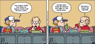 FoxTrot comic strip by Bill Amend - "Super Savers" published February 8, 2026 - Transcript: Peter Fox: You know, given the price of snack foods and potato chips... Maybe next year we should just GO to the Super Bowl. Roger Fox: Definitely might be cheaper.