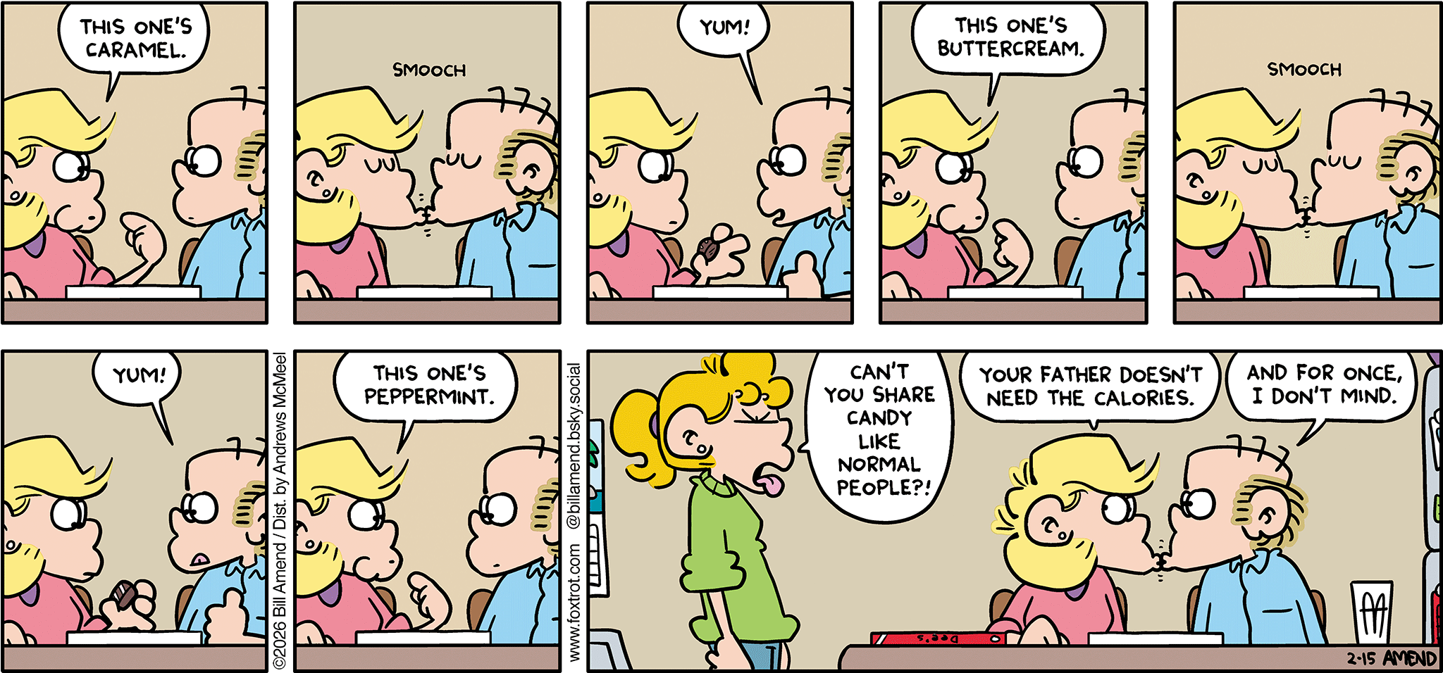 FoxTrot comic strip by Bill Amend - "Chocolate Kisses" published February 15, 2026 - Transcript: Andy Fox: This one's caramel. [Smooch] Roger Fox: Yum! Andy Fox: This one's buttercream. [Smooch] Roger Fox: Yum! Andy Fox: This one's peppermint. Paige Fox: Can't you share a candy cane like normal people?! Andy Fox: Your father doesn't need the calories. Roger Fox: And for once, I don't mind. 