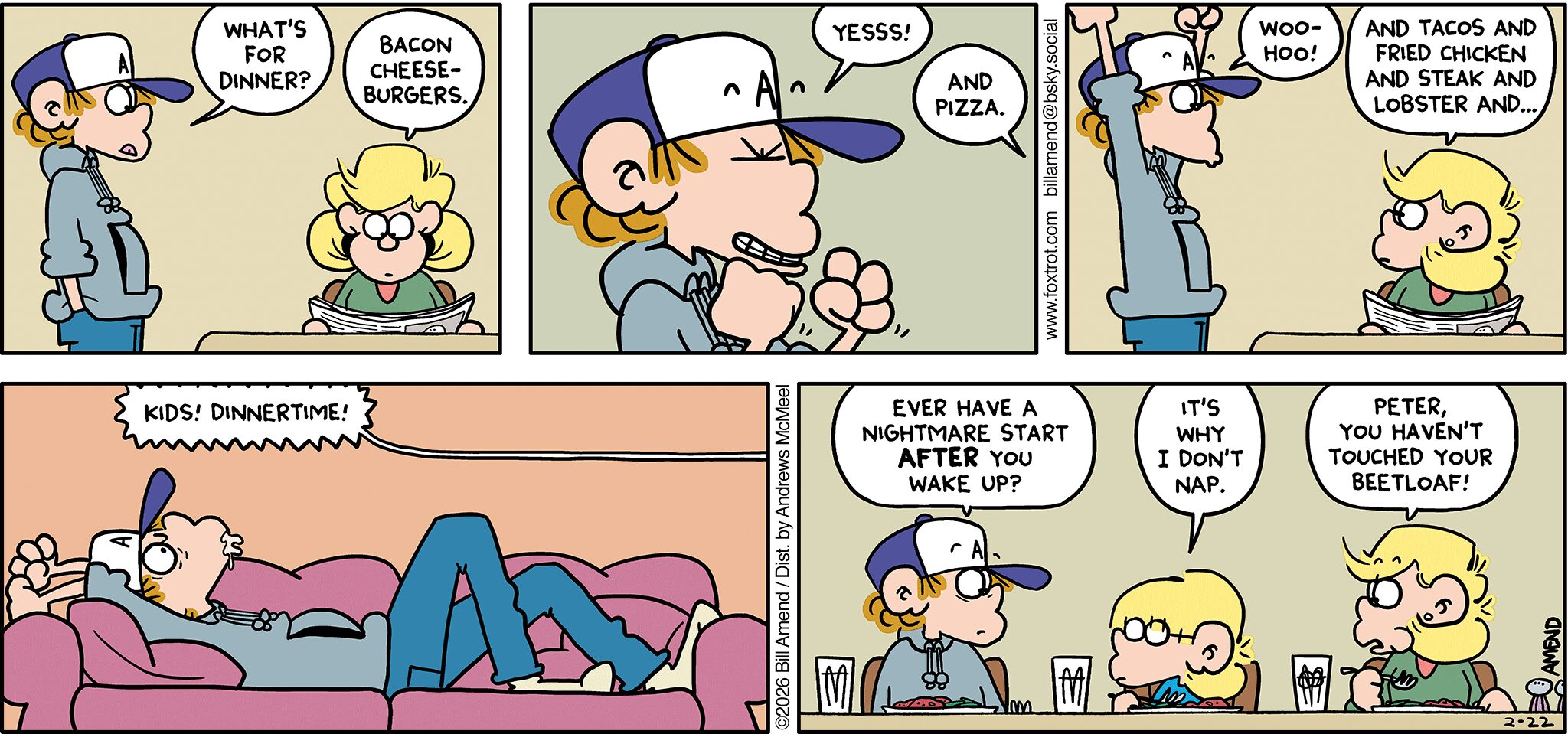 FoxTrot comic strip by Bill Amend - "Dinnertime Blues" published February 22, 2026 - Transcript: Peter Fox: What's for dinner? Andy Fox: Bacon cheeseburgers. Peter Fox: YESSS! Andy Fox: And pizza. Peter Fox: Woohoo! Andu Fox: And tacos and fried chicken and steak and lobster and... [Peter Fox drooling on couch] Andy Fox: KIDS! DINNERTIME! Peter Fox: Ever have a nightmare start AFTER you wake up?? Jason Fox: It's why I don't nap. Andy Fox: Peter, you haven't touched your beetloaf!