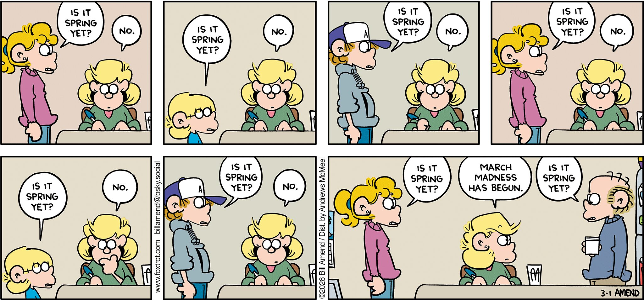 FoxTrot comic strip by Bill Amend - "Is It Spring Yet?" published March 1, 2026 - Transcript: Paige Fox: Is it Spring yet? Andy Fox: No. Jason Fox: Is it Spring yet? Andy Fox: No. Peter Fox: Is it Spring yet? Andy Fox: No. Paige Fox: Is it Spring yet? Andy Fox: No. Jason Fox: Is it Spring yet? Andy Fox: No. Peter Fox: Is it Spring yet? Andy Fox: No. Paige Fox:  Is it Spring yet? Andy Fox: March Madness has begun. Roger Fox: Is it Spring yet? 