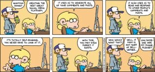 FoxTrot comic strip by Bill Amend - "Set It and Forget It" published March 8, 2026 - Transcript: Peter Fox: Whatcha doing? Jason Fox: Creating the next great social media platform. Jason Fox: It uses A.I. to generate all of your comments and posts. It also uses A.I. to read and respond to other people's comments and posts. It's totally self-running and you never have to look at it. With time, you may even forget it exists. Peter Fox: Who would want that? Jason Fox: Well, if mom is any sort of bellwether... Andy Fox: Can someone hide my phone, please?