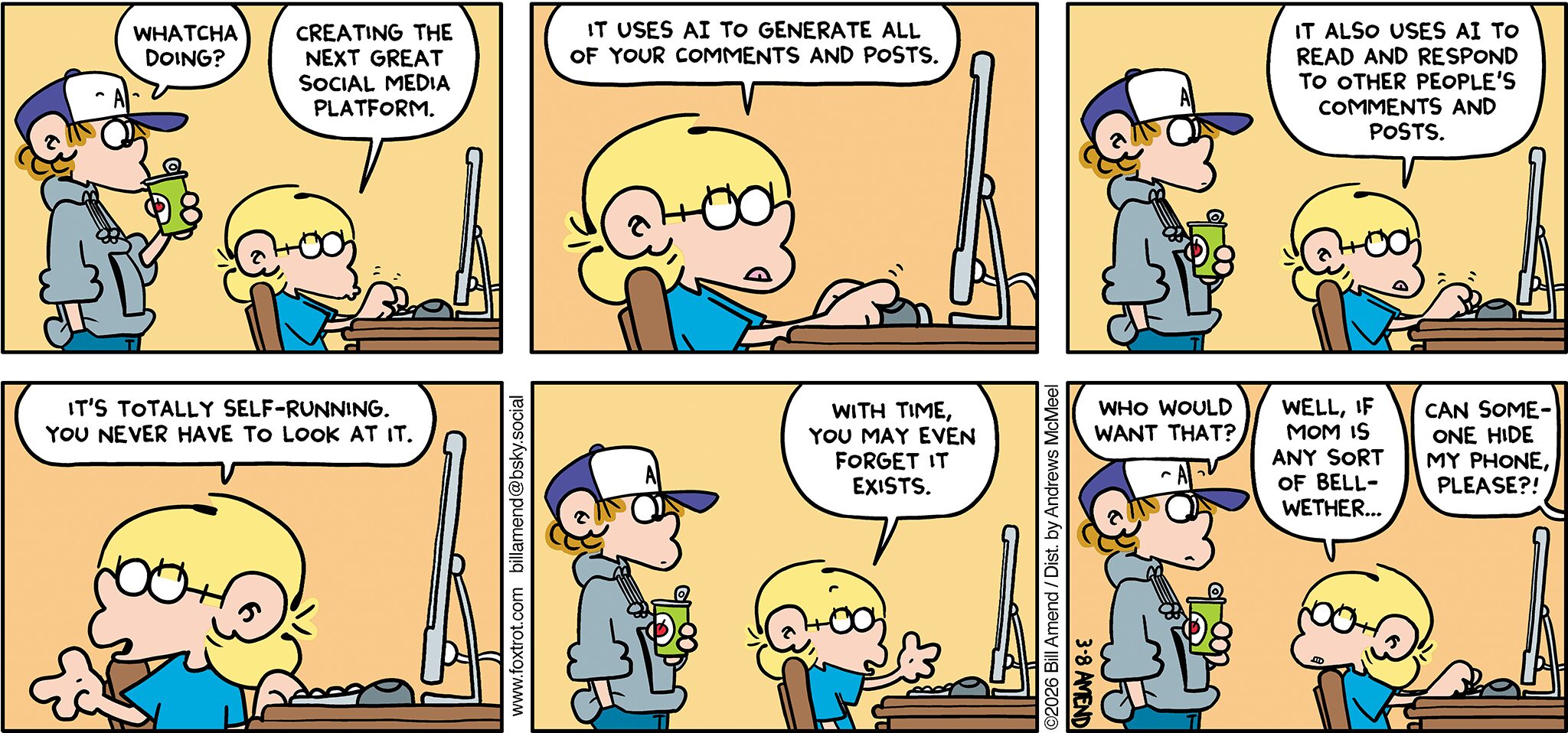 FoxTrot comic strip by Bill Amend - "Set It and Forget It" published March 8, 2026 - Transcript: Peter Fox: Whatcha doing? Jason Fox: Creating the next great social media platform. Jason Fox: It uses A.I. to generate all of your comments and posts. It also uses A.I. to read and respond to other people's comments and posts. It's totally self-running and you never have to look at it. With time, you may even forget it exists. Peter Fox: Who would want that? Jason Fox: Well, if mom is any sort of bellwether... Andy Fox: Can someone hide my phone, please? 