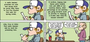 FoxTrot comic strip by Bill Amend - "Spring Broke" published March 22, 2026 - Transcript: Peter Fox's Math Homework Question: A math teacher promised his wife and young child he would take them to Fun-Fun Studios this year for Spring Break. If airfare, lodging and theme park tickets will cost 200% of his monthly salary, what percentage of his monthly pay going forward must be devoted to repaying a 3-year loan with 7% annual interest? Also, true or false: This math teacher was an idiot for promising this. Peter Fox: My math teacher likes to give us funny problems now and then. Roger Fox: I'm not sure this was intended to be funny.