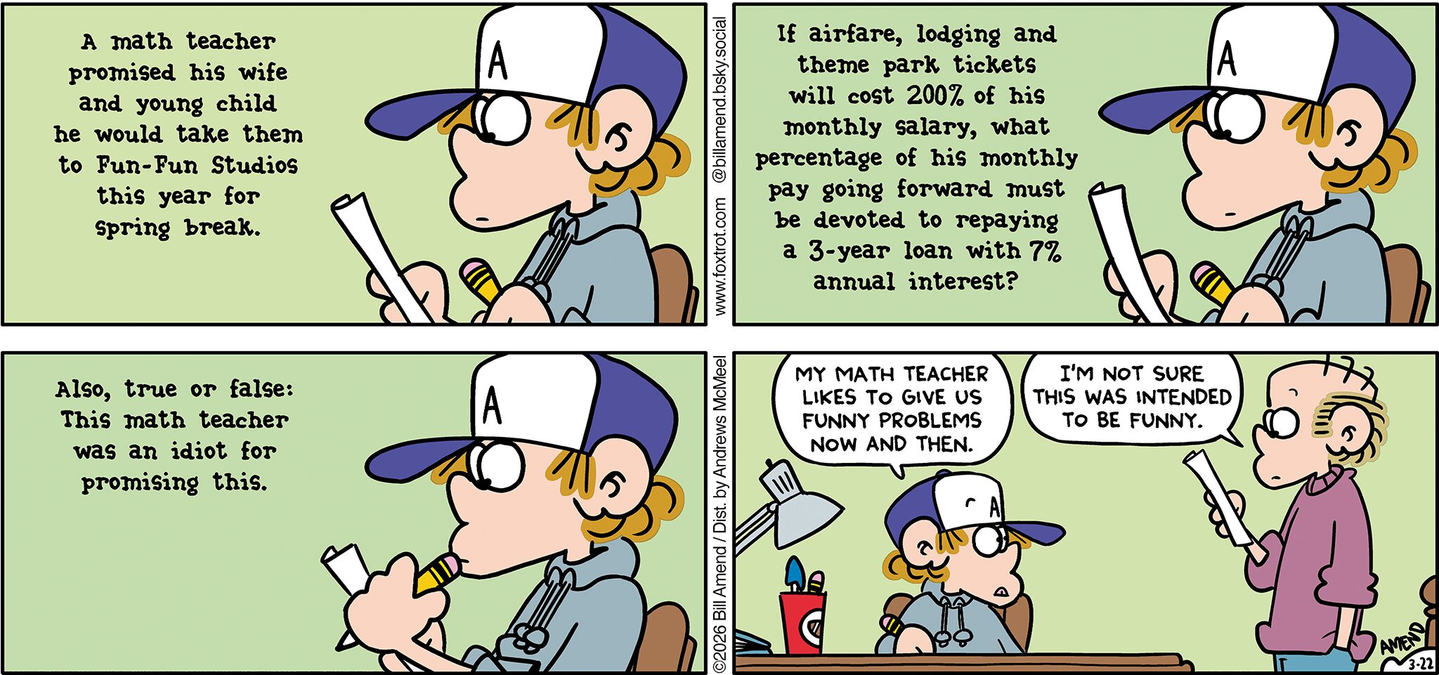 FoxTrot comic strip by Bill Amend - "Spring Broke" published March 22, 2026 - Transcript: Peter Fox's Math Homework Question: A math teacher promised his wife and young child he would take them to Fun-Fun Studios this year for Spring Break. If airfare, lodging and theme park tickets will cost 200% of his monthly salary, what percentage of his monthly pay going forward must be devoted to repaying a 3-year loan with 7% annual interest? Also, true or false: This math teacher was an idiot for promising this. Peter Fox: My math teacher likes to give us funny problems now and then. Roger Fox: I'm not sure this was intended to be funny.