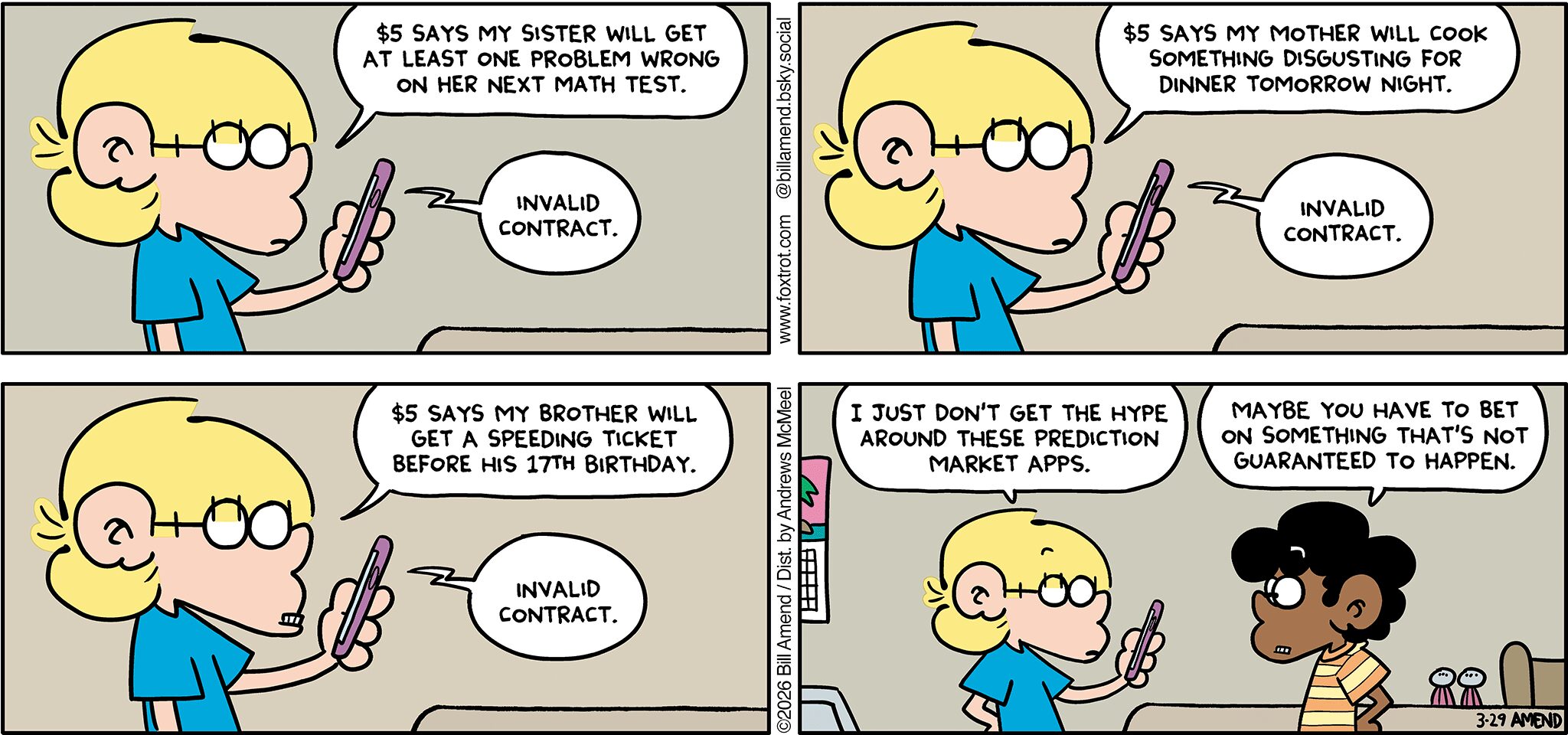 FoxTrot comic strip by Bill Amend - "Sure Bets" published March 29, 2026 - Transcript: Jason Fox: $5 says my sister will get at least one problem wrong on her next math test. Phone: Invalid contract. Jason Fox:$5 says my mother will cook something disgusting for dinner tomorrow night. Phone: Invalid contract. $5 says my brother will get a speeding ticket before his 17th birthday. Phone: Invalid contract. Jason Fox: I just don't get the hype around these prediction market apps. Marcus: Maybe you have to bet on something that's not guaranteed to happen.