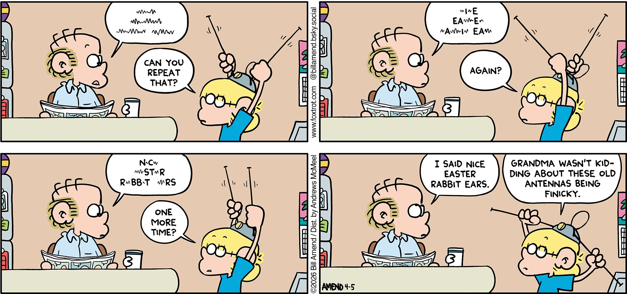 FoxTrot comic strip by Bill Amend - "Rabbit Ears" published April 5, 2026 - Transcript: Roger Fox: [Makes static sounds]. Jason Fox: Can you repeat that? Roger Fox: Static...I...static...EA...static...E... static...A...static...I...static...EA... Jason Fox: Come again? Roger Fox: N...static...C...static.....ST...static..R...R..static...BB...T....static...RS. Jason Fox: One more time? Roger Fox: I said nice Easter rabbit ears. Jason Fox: Grandma wasn't kidding about these old antennas being finicky. 