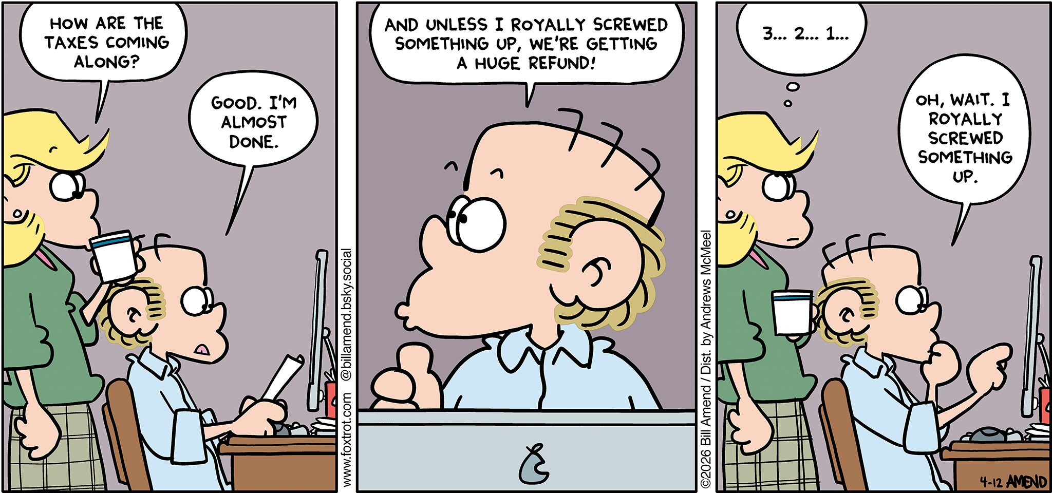 FoxTrot comic strip by Bill Amend - "Royally Screwed" published April 12, 2026 - Transcript: Andy Fox: How are the taxes coming along? Roger Fox: Good. I'm almost done. Roger Fox: And unless I royally screwed something up, we're getting a huge refund! Andy Fox: 3... 2... 1... Roger Fox: Oh, wait. I royally screwed something up. 