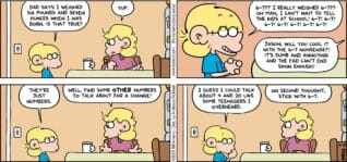 FoxTrot comic strip by Bill Amend - "Just Numbers" published April 19, 2026 - Transcript: Jason Fox: Dad says I weighed six pounds and seven ounces when I was born. Is that true? Andy Fox: Yup. Jason Fox: 6-7?? I really weighed 6-7?? Oh man, I can't wait to tell the kids at school! 6-7! 6-7! 6-7! 6-7! 6-7! 6-7! 6-7! Andy Fox: Jason, will you cool it with the 6-7 nonsense?! It's dumb and annoying and the fad can't end soon enough! Jason Fox: They're just numbers. Andy Fox: Well, find some OTHER numbers to talk about for a change! Jason Fox: I guess I could talk about 4 and 20 like some teenagers I overheard. Andy Fox: On second thought, stick with 6-7.