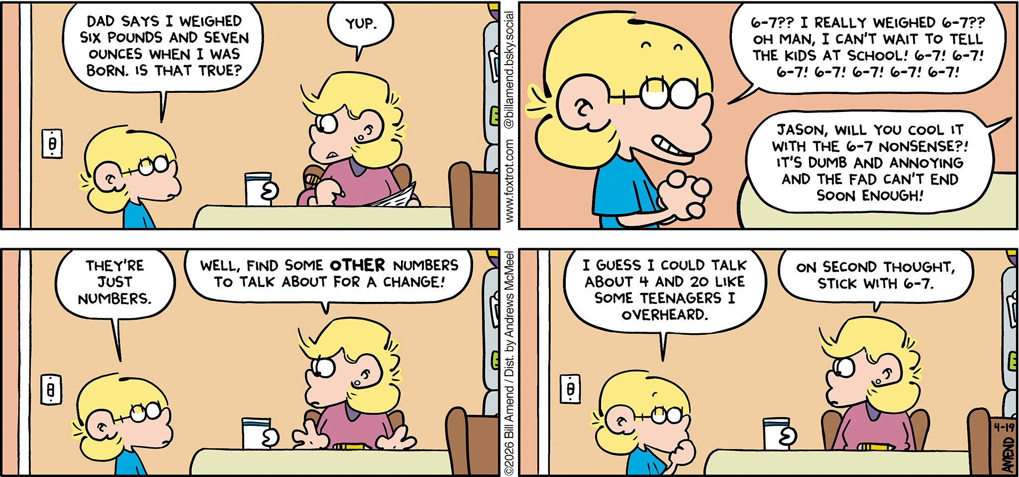 FoxTrot comic strip by Bill Amend - "Just Numbers" published April 19, 2026 - Transcript: Jason Fox: Dad says I weighed six pounds and seven ounces when I was born. Is that true? Andy Fox: Yup. Jason Fox: 6-7?? I really weighed 6-7?? Oh man, I can't wait to tell the kids at school! 6-7! 6-7! 6-7! 6-7! 6-7! 6-7! 6-7! Andy Fox: Jason, will you cool it with the 6-7 nonsense?! It's dumb and annoying and the fad can't end soon enough! Jason Fox: They're just numbers. Andy Fox: Well, find some OTHER numbers to talk about for a change! Jason Fox: I guess I could talk about 4 and 20 like some teenagers I overheard. Andy Fox: On second thought, stick with 6-7.