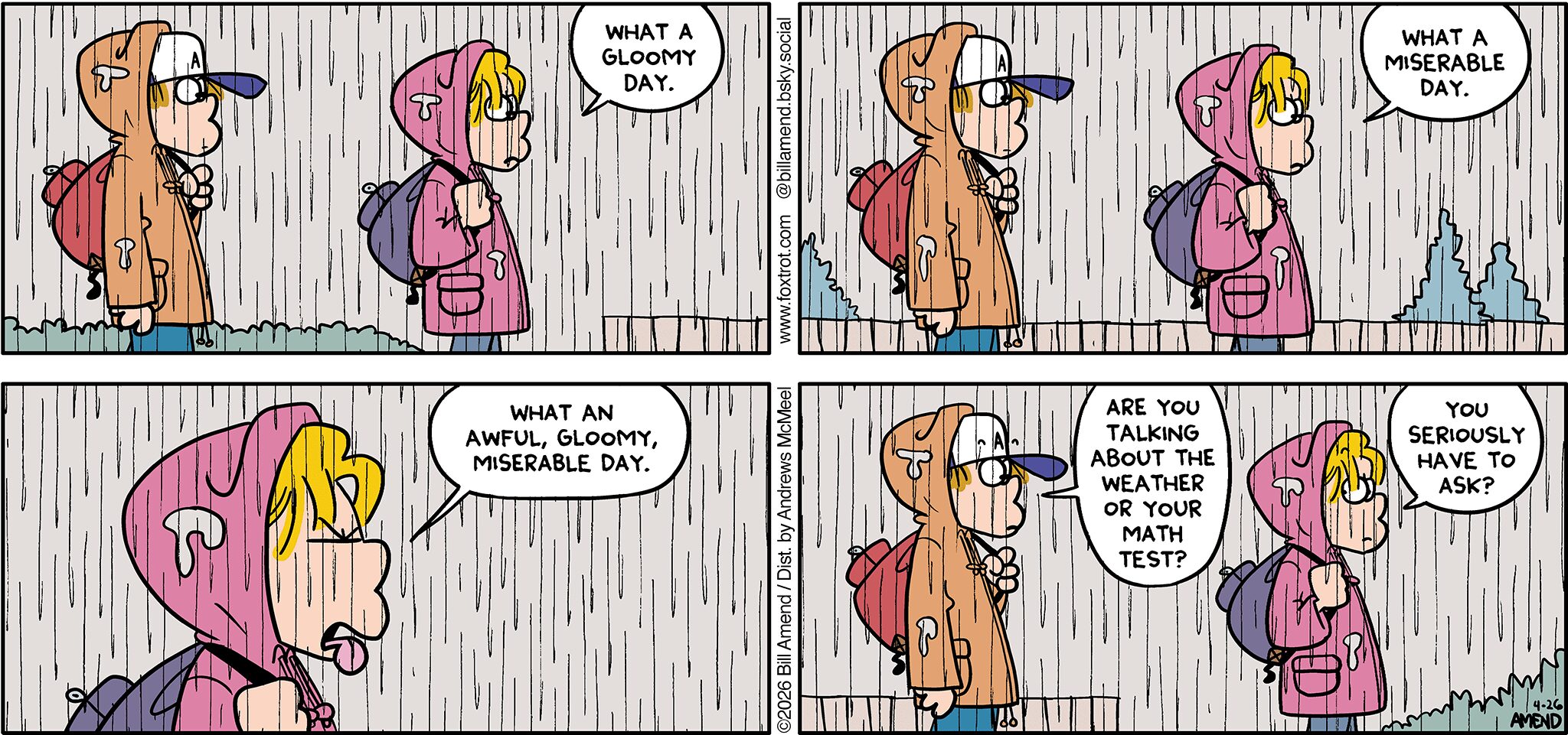 FoxTrot comic strip by Bill Amend - "Gloomy Day" published April 26, 2026 - Transcript: Paige Fox: What a gloomy day. What a miserable day. What an awful, gloomy, miserable day. Peter Fox: Are you talking about the weather or your math test? Paige Fox: You seriously have to ask?
