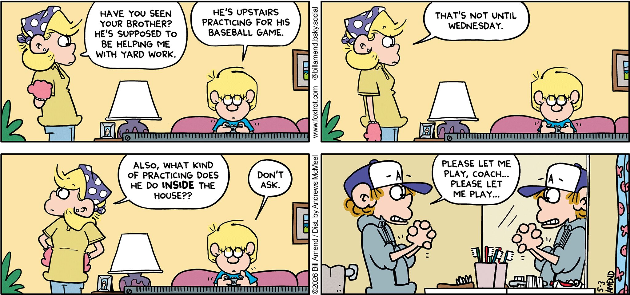FoxTrot comic strip by Bill Amend - "Baseball Practice" published May 3, 2026 - Transcript: Andy Fox: Have you seen your brother? He's supposed to be helping me with yard work. Jason Fox: He's upstairs practicing for his baseball game. Andy Fox: That's not until Wednesday. Also, what kind of practicing does he do INSIDE the house?? Jason Fox: Don't ask. Peter Fox: Please, let me play coach... Please let me play...