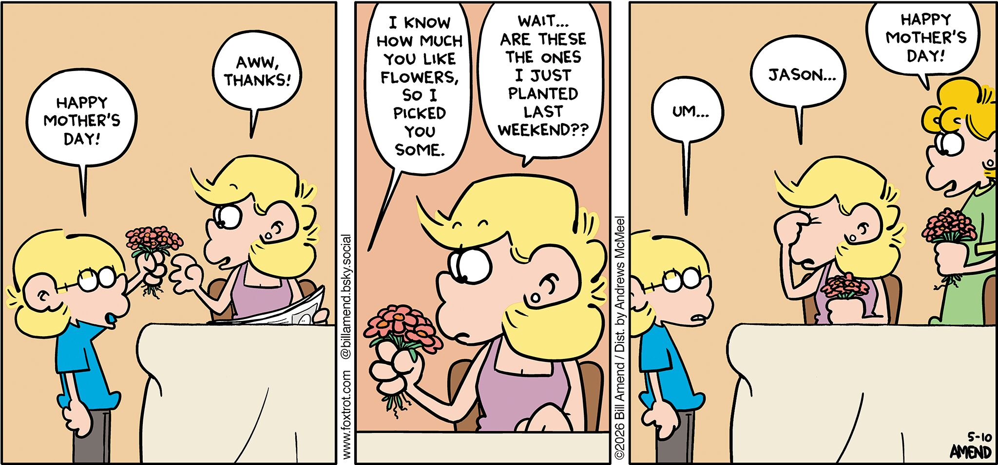 FoxTrot comic strip by Bill Amend - "Mother’s Day Flowers" published May 10, 2026 - Transcript: Jason Fox: Happy Mother's Day! Andy Fox: Aww, thanks! Jason Fox: I know how much you like flowers, so I picked you some. Andy Fox: Wait... Are these the ones I just planted last weekend?? Jason Fox: Um... Andy Fox: Jason... Paige Fox: Happy Mother's Day!