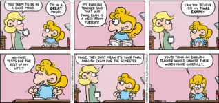 FoxTrot comic strip by Bill Amend - "Final Exam" published May 17, 2026 - Transcript: Andy Fox: You seem to be in a good mood. Paige Fox: I'm in a GREAT mood! My English teacher said that our final exam is a week from Tuesday! Can you believe it?! My FINAL EXAM!!! No more tests for the rest of my life!!! Andy Fox: Paige, they just mean it's your final English exam for the semester. Paige Fox: You'd think an English teacher would choose their words more carefully.