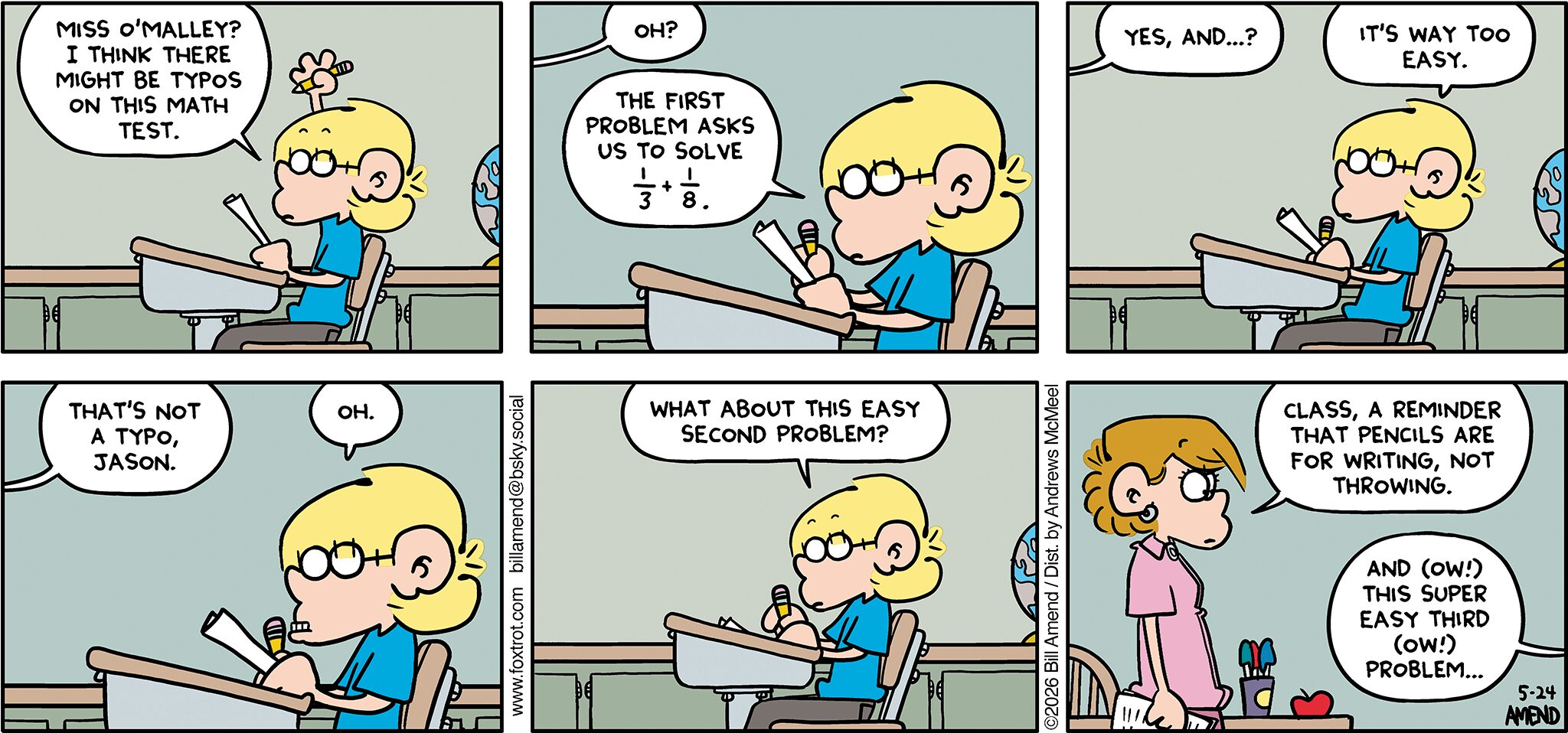 FoxTrot comic strip by Bill Amend - "Too Easy" published XXX - Transcript: Jason Fox: Miss O'Malley? I think there might be typos on this math test. Miss O'Malley: Oh? Jason Fox: The first problem asks us to solve 1/3 + 1/8. Miss O'Malley: Yes, and...? Jason Fox: It's way too easy. Miss O'Malley: That's not a typo, Jason. Jason Fox: Oh. What about this easy second problem? Miss O'Malley: Class, a reminder that pencils are for writing, not throwing. Jason Fox: And (OW!) this super easy third (OW!) problem...