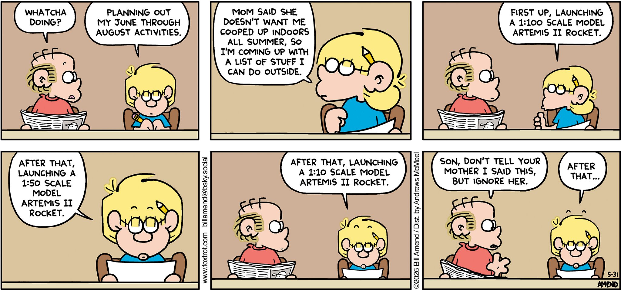 FoxTrot comic strip by Bill Amend - "Outdoor Activities" published May 31, 2026 - Transcript: Roger Fox: Whatcha doing? Jason Fox: Planning out my June through August activities. Mom said she doesn't want me cooped up indoors all summer, so I'm coming up with a list of stuff I can do outside. First up, launching a 1:100 scale model Artemis 2 rocket. After that, launching a 1:50 scale model Artemis 2 rocket. After that, launching a 1:10 scale model Artemis 2 rocket. Roger Fox: Son, don't tell your mother I said this, but ignore her. Jason Fox: After that...