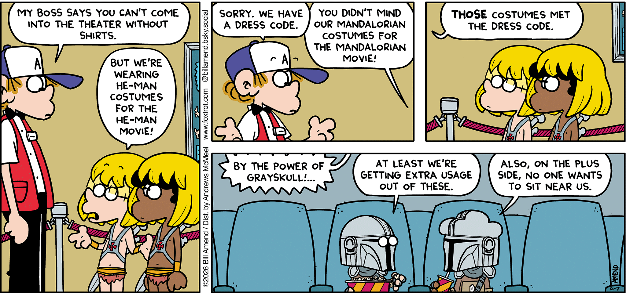 FoxTrot comic strip by Bill Amend - "He-Men" published June 7, 2026 - Transcript: Peter Fox: My boss says you can't come into the theater without shirts. Jason Fox: But we're wearing He-Man costumes for the He-Man movie! Peter Fox: Sorry. We have a dress code. Jason & Marcus: You didn't mind our Mandalorian costumes for the Mandalorian movie! Peter Fox: Those costumes met the dress code. He-Man Movie: By the power of Grayskull!... Jason Fox: At least we're getting extra usage out of these. Marcus: Also, on the plus side, no one wants to sit near us.