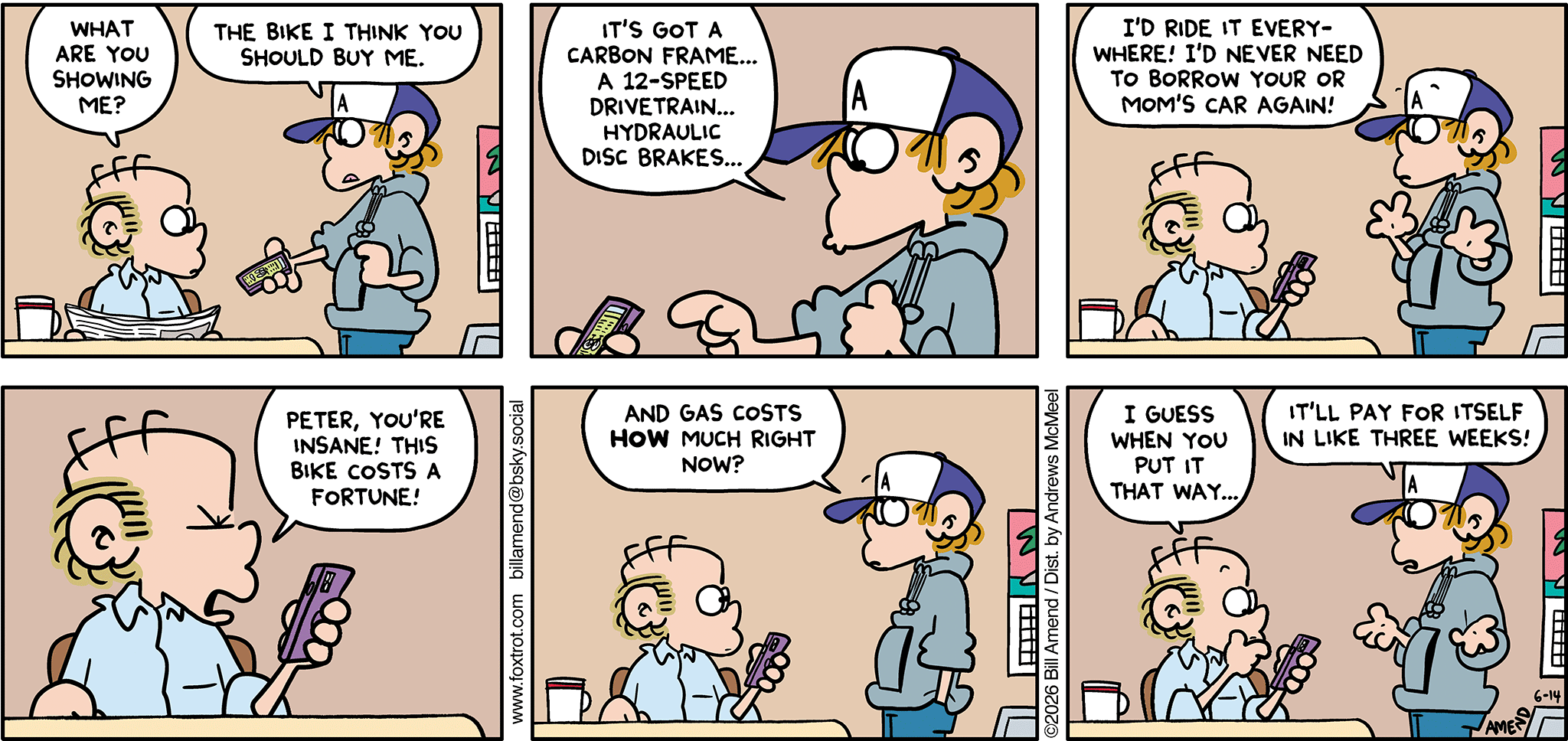 FoxTrot comic strip by Bill Amend - "New Math" published June 14, 2026 - Transcript: Roger Fox: What are you showing me? Peter Fox: The bike I think you should buy me. It's got a carbon frame... A 12-speed drivetrain... Hydraulic disc brakes... I'd ride it everywhere! I'd never need to borrow your or mom's car again! Roger Fox: Peter, you're insane! This bike costs a fortune! Peter Fox: And gas costs HOW much right now? Roger Fox: I guess when you put it that way... Peter Fox: It'll pay for itself in like three weeks!