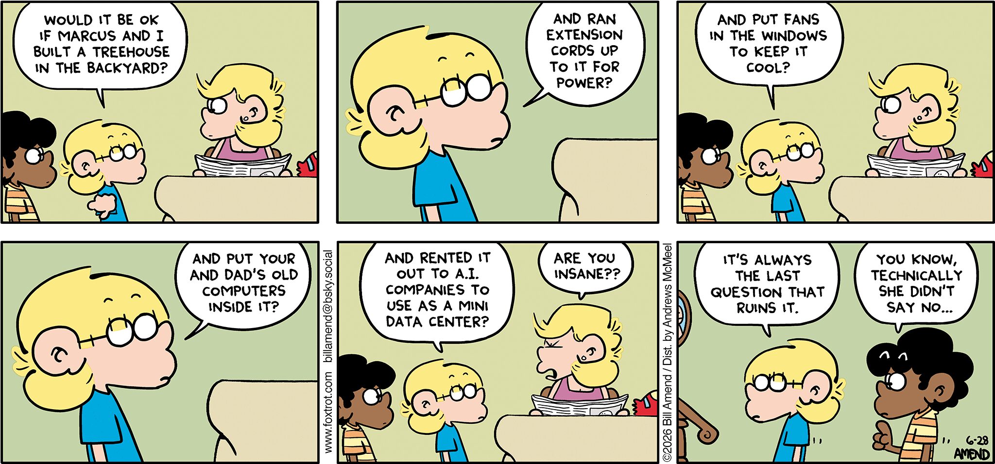 FoxTrot comic strip by Bill Amend - "Data Structure" published June 28, 2026 - Transcript: Jason Fox: Would it be ok if Marcus and I built a treehouse in the backyard? And ran extension cords up to it for power? And put fans in the windows to keep it cool? And put your and dad's old computers inside it? And rented it out to A.I. companies to use as a mini data center? Andy Fox: Are you insane?? Jason Fox: It's always the last question that ruins it. Marcus: You know, technically she didn't say no...