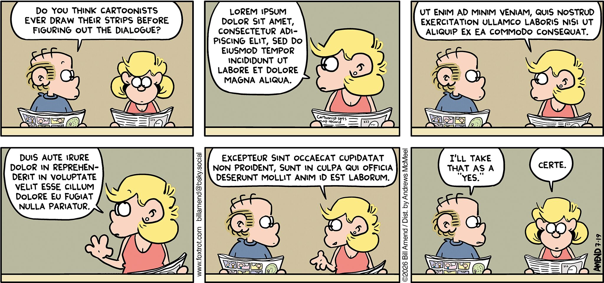FoxTrot comic strip by Bill Amend - "Lorem Ipsum" published July 19, 2026 - Transcript: Roger Fox: Do you think cartoonists ever draw their strips before figuring out the dialogue? Andy Fox: LOREM IPSUM DOLOR SIT AMET, CONSECTETUR ADI-PISCING ELIT, SED DO EIUSMOD TEMPOR INCIDIDUNT UT LABORE ET DOLORE MAGNA ALIQUA. Andy Fox: UT ENIM AD MINIM VENIAM, QUIS NOSTRUD EXERCITATION ULLAMCO LABORIS NISI UT ALIQUIP EX EA COMMODO CONSEQUAT. Andy Fox: DUIS AUTE IRURE DOLOR IN REPREHEN-DERIT IN VOLUPTATE VELIT ESSE CILLUM DOLORE EU FUGIAT NULLA PARIATUR. Andy Fox: EXCEPTEUR SINT OCCAECAT CUPIDATAT NON PROIDENT, SUNT IN CULPA QUI OFFICIA DESERUNT MOLLIT ANIM ID EST LABORUM. Roger Fox: I'll take that as a "yes." Andy Fox: Certe.
