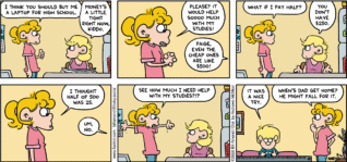 FoxTrot comic strip by Bill Amend - "Help Needed" published August 16, 2026 - Transcript: Paige Fox: I think you should buy me a laptop for high school. Andy Fox: Money's a little tight right now, kiddo. Paige Fox: Please? It would help sooo much with my studies! Andy Fox: Paige, even the cheap ones are like $500! Paige Fox: What if I pay half? Andy Fox: You don't have $250. Paige Fox: I thought half of 500 was 25. Andy Fox: Um, no. Paige Fox: See how much I need help with my studies??? Jason Fox: It was a nice try. Paige Fox: When's dad get home? He might fall for it.