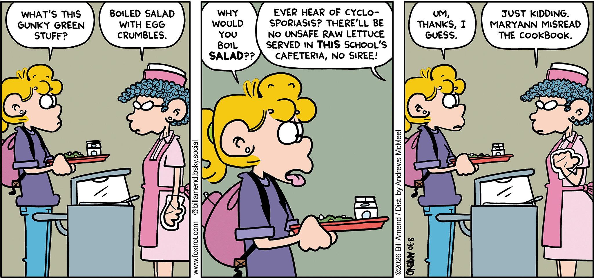 FoxTrot comic strip by Bill Amend - "Boiled Salad" published August 30, 2026 - Transcript: Paige Fox: What's this gunky green stuff? Lunch Lady: Boiled salad with egg crumbles. Paige Fox: Why would you boil salad?? Lunch Lady: Ever hear of cyclosporiasis? There'll be no unsafe raw lettuce served in THIS school's cafeteria, no siree! Paige Fox: Um, thanks, I guess. Lunch Lady: Just kidding. Maryann misread the cookbook. 