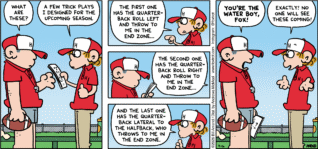 FoxTrot comic strip by Bill Amend - "Most Unexpected" published September 6, 2026 - Transcript: Coach: What are these? Peter Fox: A few trick plays I designed for the upcoming season. The first one has the quarterback roll left and throw to me in the end zone... The second one has the quarterback roll right and throw to me in the end zone... And the last one has the quarterback lateral to the halfback, who throws to me in the end zone. Coach: You're a water boy, Fox! Peter Fox: Exactly! No one will see these coming!