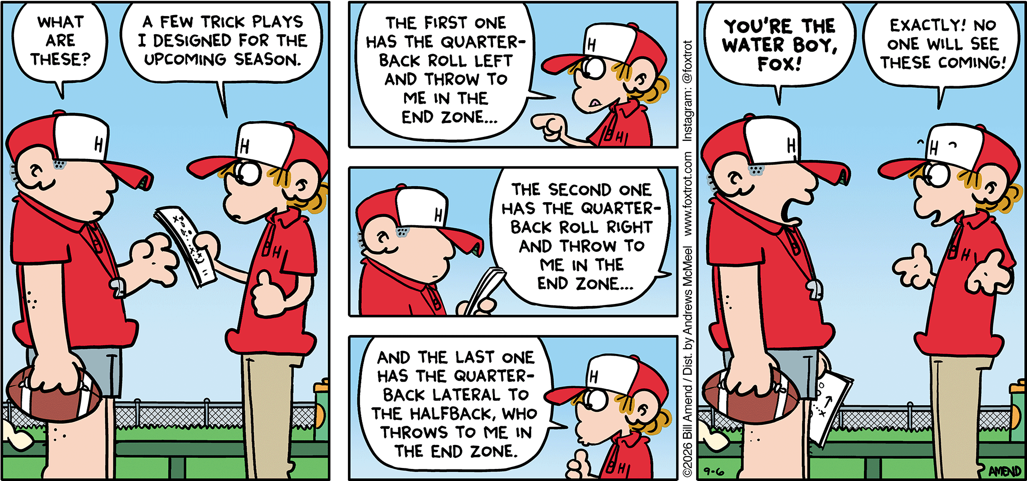 FoxTrot comic strip by Bill Amend - "Most Unexpected" published September 6, 2026 - Transcript: Coach: What are these? Peter Fox: A few trick plays I designed for the upcoming season. The first one has the quarterback roll left and throw to me in the end zone... The second one has the quarterback roll right and throw to me in the end zone... And the last one has the quarterback lateral to the halfback, who throws to me in the end zone. Coach: You're a water boy, Fox! Peter Fox: Exactly! No one will see these coming! 