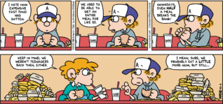 FoxTrot comic strip by Bill Amend - "Fa$t Food" published October 4, 2026 - Transcript: Peter Fox: I hate how expensive fast food has gotten. We used to be able to get an entire meal for like $5. Nowadays, even HALF a meal breaks the bank! Steve: Keep in mind, we weren't teenagers back then, either. Peter Fox: I mean, sure, we probably eat a LITTLE more now, but still...