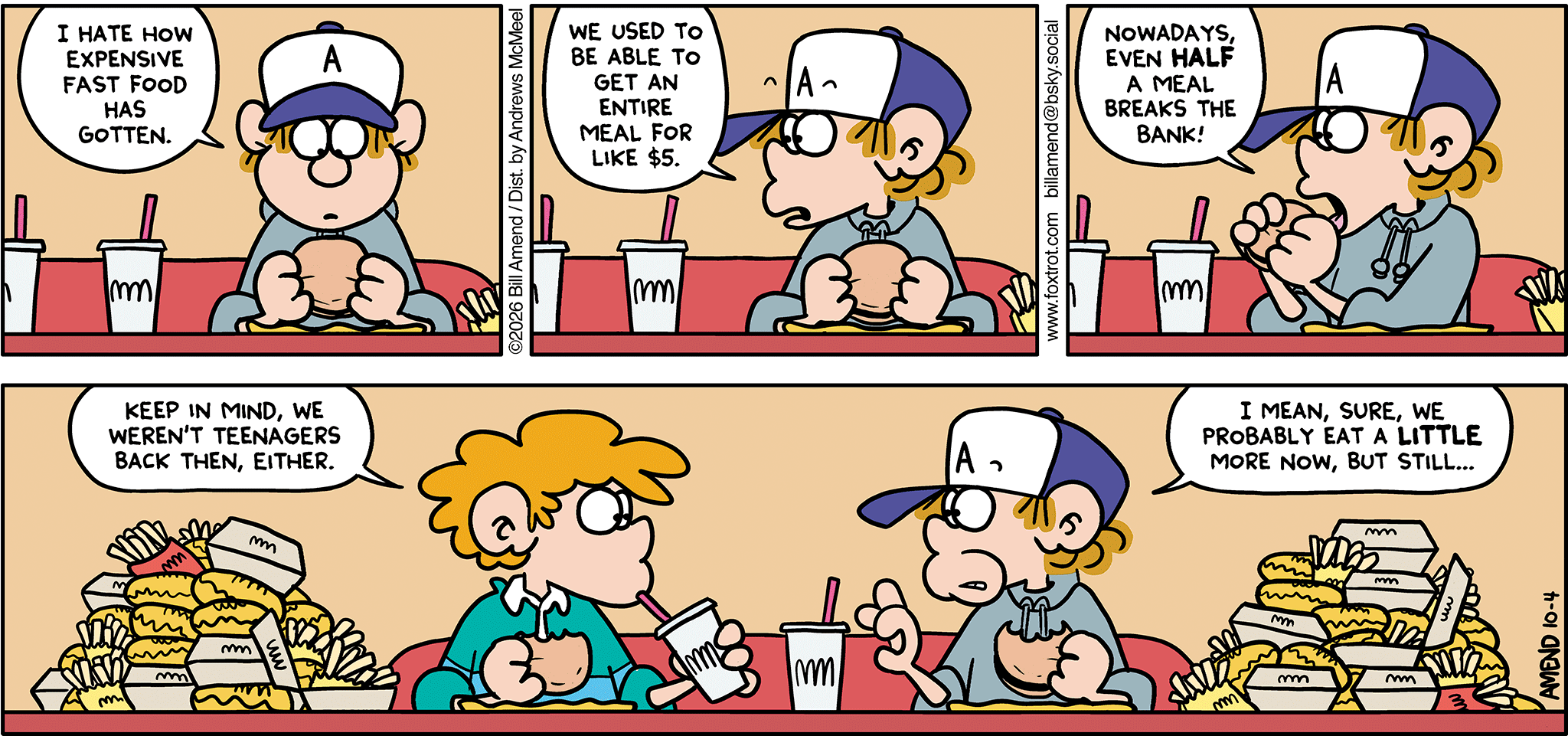 FoxTrot comic strip by Bill Amend - "Fa$t Food" published October 4, 2026 - Transcript: Peter Fox: I hate how expensive fast food has gotten. We used to be able to get an entire meal for like $5. Nowadays, even HALF a meal breaks the bank! Steve: Keep in mind, we weren't teenagers back then, either. Peter Fox: I mean, sure, we probably eat a LITTLE more now, but still...