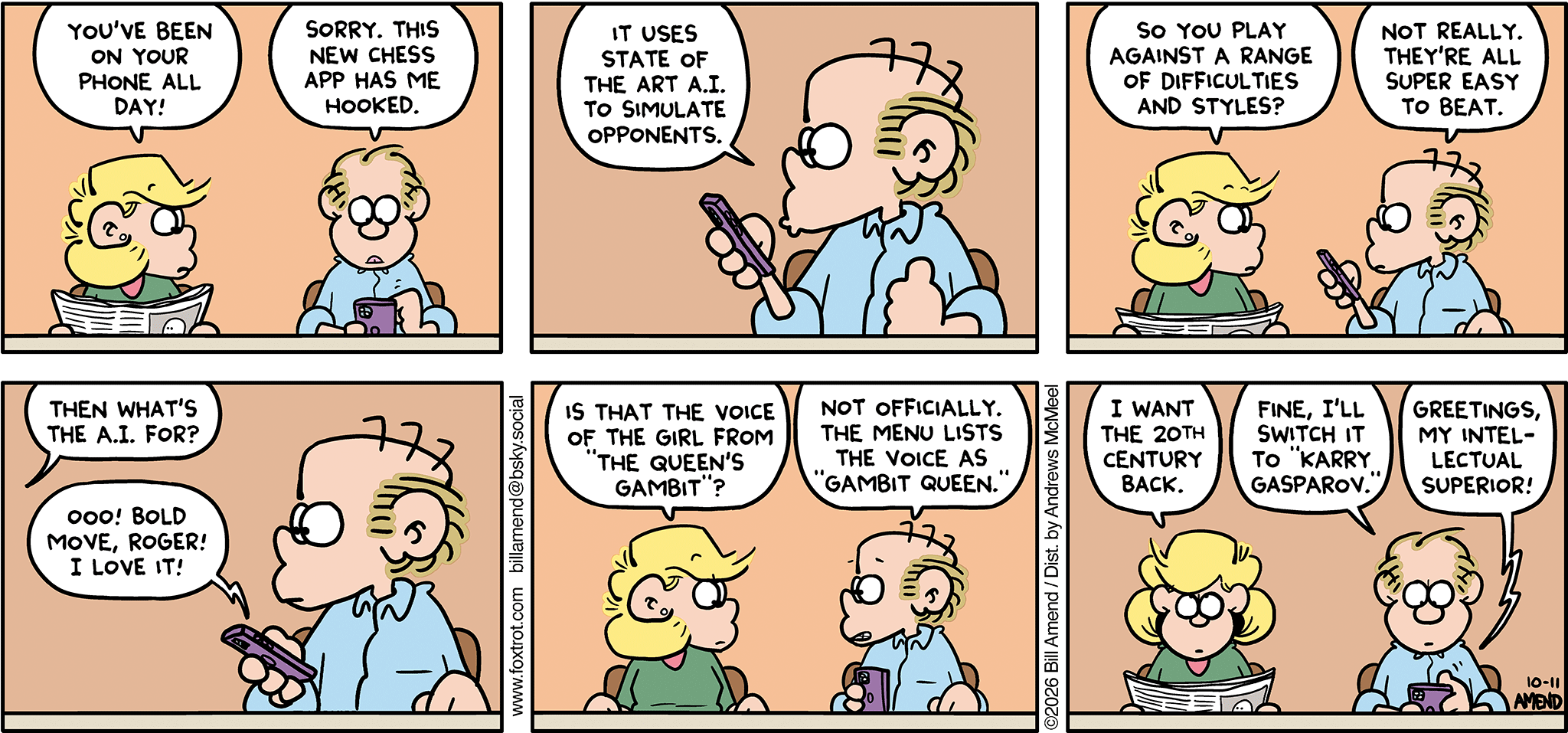 FoxTrot comic strip by Bill Amend - "ChessGPT" published October 11, 2026 - Transcript: Andy Fox: You've been on your phone all day! Roger Fox: Sorry. This new chess app has me hooked. It uses state-of-the-art A.I. to simulate opponents. Andy Fox: So you play against a range of difficulties and styles? Roger Fox: Not really. They're all super easy to beat. Andy Fox: Then what's the A.I. for? Roger Fox: Ooo! Bold move, Roger! I love it! Andy Fox: I that the voice of the girl from "The Queen's Gambit"? Roger Fox: Not officially. The menu lists the voice as "Gambit Queen." Andy Fox: I want the 20th century back. Roger Fox: Fine, I'll switch it to "Karry Gasparov." Phone: GREETINGS, MY INTELLECTUAL SUPERIOR!